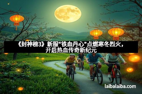 《封神榜3》新服“铁血丹心”点燃寒冬烈火,开启热血传奇新纪元